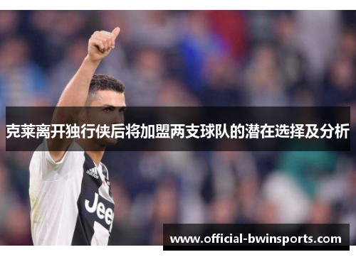 克莱离开独行侠后将加盟两支球队的潜在选择及分析