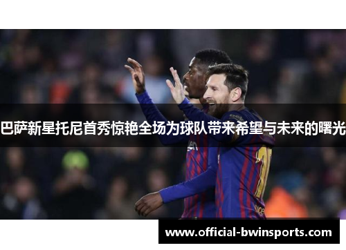 巴萨新星托尼首秀惊艳全场为球队带来希望与未来的曙光